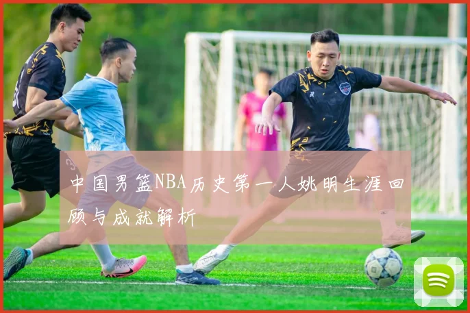 中国男篮NBA历史第一人姚明生涯回顾与成就解析