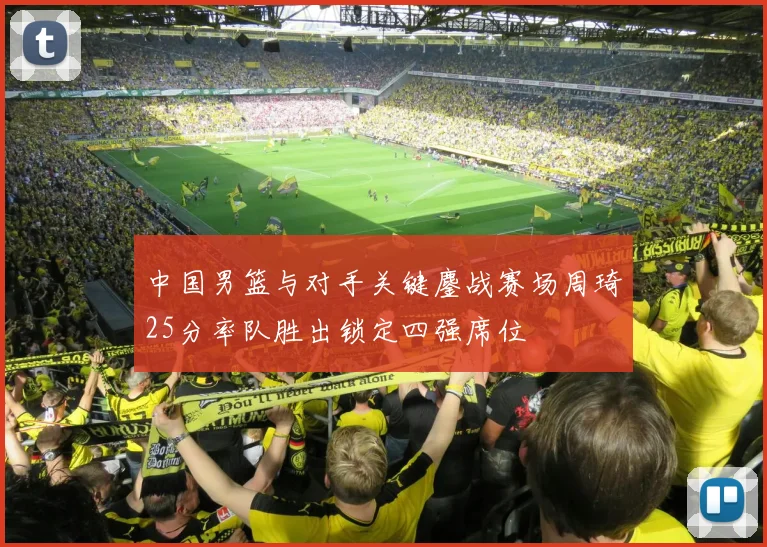 中国男篮与对手关键鏖战赛场周琦25分率队胜出锁定四强席位