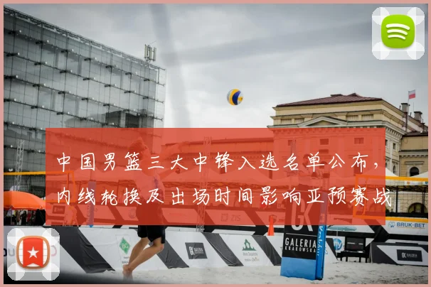 中国男篮三大中锋入选名单公布，内线轮换及出场时间影响亚预赛战术部署