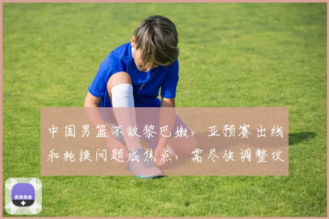 中国男篮不敌黎巴嫩，亚预赛出线和轮换问题成焦点，需尽快调整攻防两端