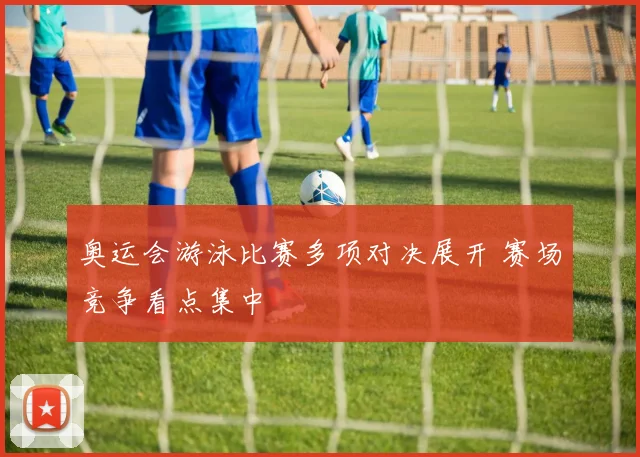 奥运会游泳比赛多项对决展开 赛场竞争看点集中