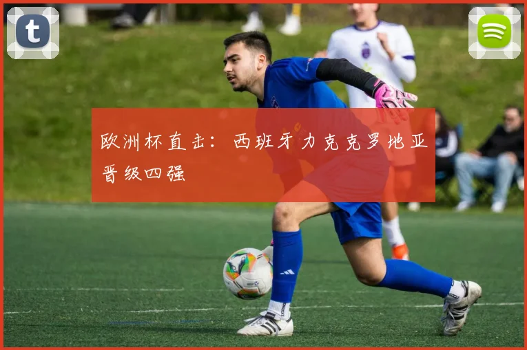 欧洲杯直击:西班牙力克克罗地亚晋级四强