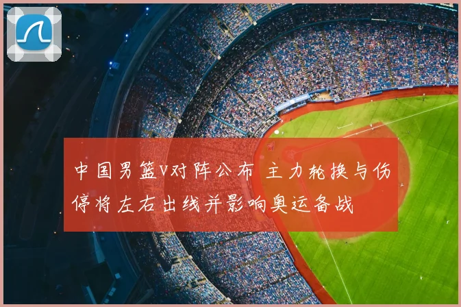 中国男篮v对阵公布 主力轮换与伤停将左右出线并影响奥运备战