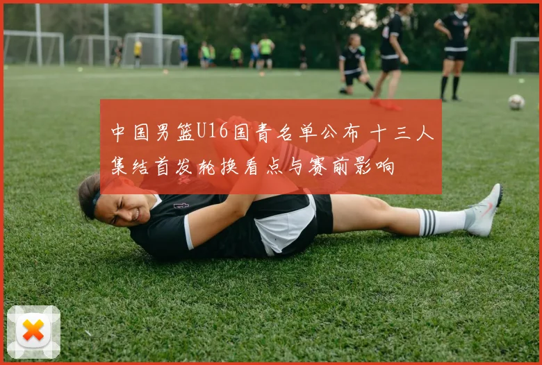 中国男篮U16国青名单公布 十三人集结首发轮换看点与赛前影响