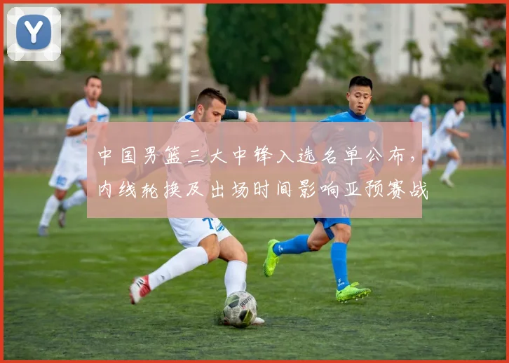 中国男篮三大中锋入选名单公布，内线轮换及出场时间影响亚预赛战术部署