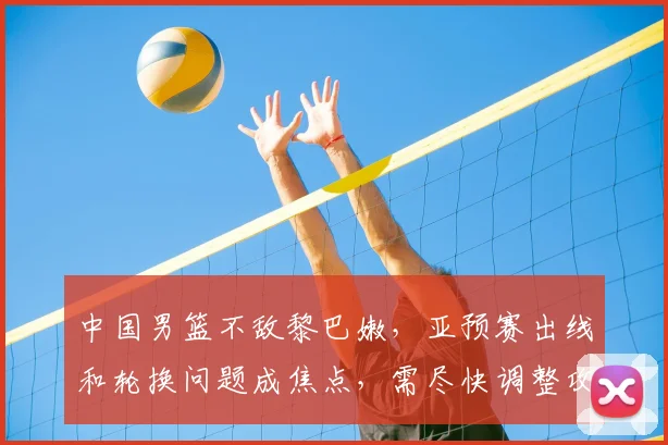 中国男篮不敌黎巴嫩，亚预赛出线和轮换问题成焦点，需尽快调整攻防两端