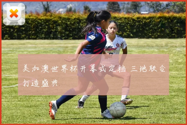 美加澳世界杯开幕式定档 三地联合打造盛典
