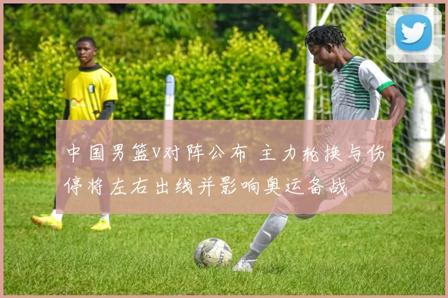 中国男篮v对阵公布 主力轮换与伤停将左右出线并影响奥运备战