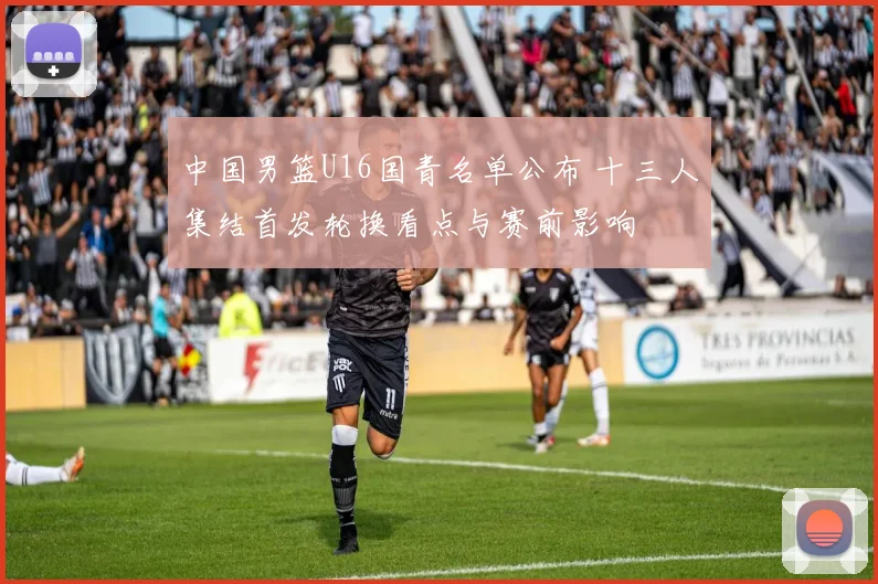 中国男篮U16国青名单公布 十三人集结首发轮换看点与赛前影响