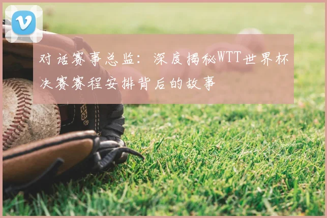 对话赛事总监：深度揭秘WTT世界杯决赛赛程安排背后的故事