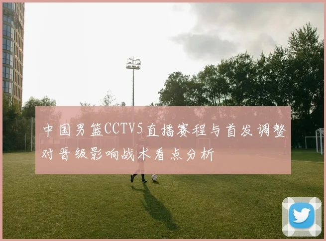 中国男篮CCTV5直播赛程与首发调整对晋级影响战术看点分析