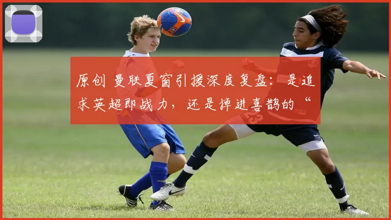 原创 曼联夏窗引援深度复盘：是追求英超即战力，还是掉进喜鹊的“溢价陷阱”？