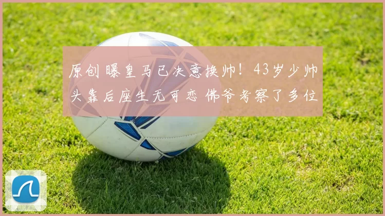 原创 曝皇马已决意换帅！43岁少帅头靠后座生无可恋 佛爷考察了多位名帅