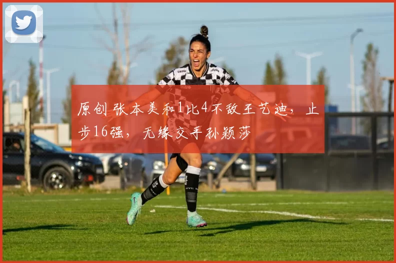 原创 张本美和1比4不敌王艺迪，止步16强，无缘交手孙颖莎