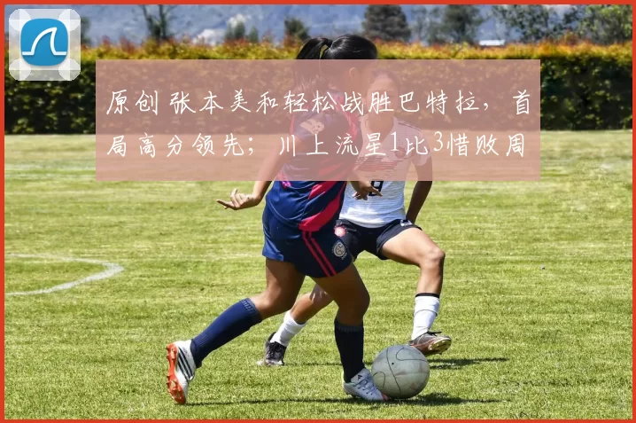 原创 张本美和轻松战胜巴特拉，首局高分领先；川上流星1比3惜败周启豪